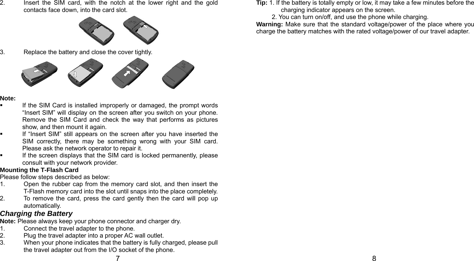   7 2.  Insert the SIM card, with the notch at the lower right and the gold contacts face down, into the card slot.         3.  Replace the battery and close the cover tightly.  Note:   If the SIM Card is installed improperly or damaged, the prompt words “Insert SIM” will display on the screen after you switch on your phone. Remove the SIM Card and check the way that performs as pictures show, and then mount it again.   If “Insert SIM” still appears on the screen after you have inserted the SIM correctly, there may be something wrong with your SIM card. Please ask the network operator to repair it.   If the screen displays that the SIM card is locked permanently, please consult with your network provider.   Mounting the T-Flash Card Please follow steps described as below: 1.  Open the rubber cap from the memory card slot, and then insert the T-Flash memory card into the slot until snaps into the place completely.   2.  To remove the card, press the card gently then the card will pop up automatically. Charging the Battery Note: Please always keep your phone connector and charger dry. 1.  Connect the travel adapter to the phone. 2.  Plug the travel adapter into a proper AC wall outlet.   3.  When your phone indicates that the battery is fully charged, please pull the travel adapter out from the I/O socket of the phone.   8 Tip: 1. If the battery is totally empty or low, it may take a few minutes before the charging indicator appears on the screen. 2. You can turn on/off, and use the phone while charging. Warning: Make sure that the standard voltage/power of the place where you charge the battery matches with the rated voltage/power of our travel adapter.   
