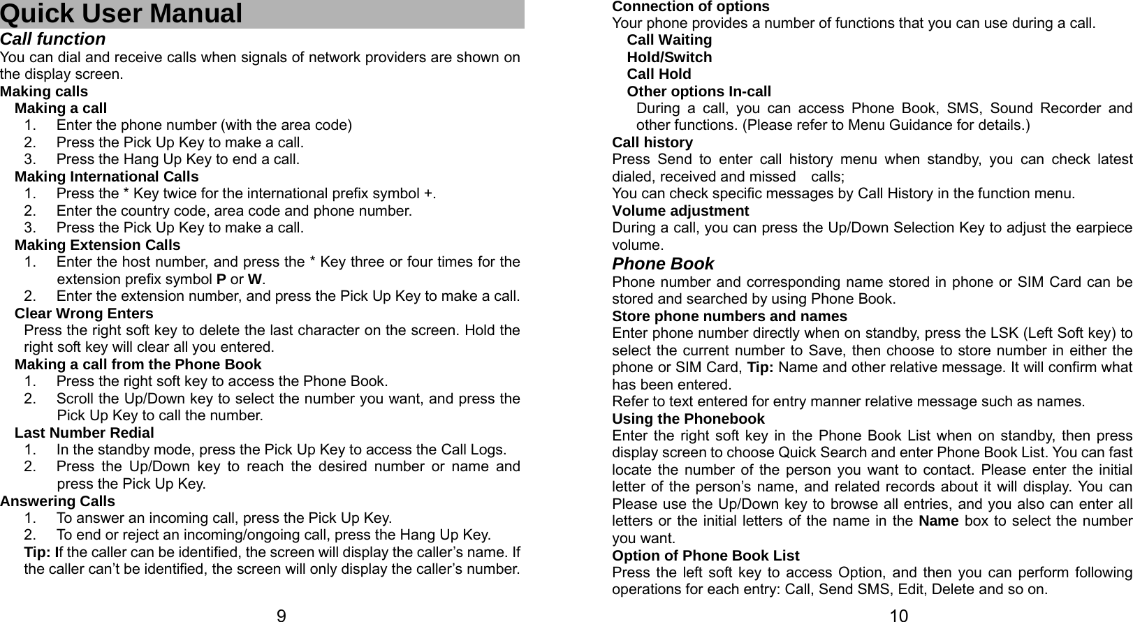   9 Quick User Manual Call function You can dial and receive calls when signals of network providers are shown on the display screen. Making calls Making a call 1.  Enter the phone number (with the area code) 2.  Press the Pick Up Key to make a call. 3.  Press the Hang Up Key to end a call. Making International Calls 1.  Press the * Key twice for the international prefix symbol +. 2.  Enter the country code, area code and phone number. 3.  Press the Pick Up Key to make a call. Making Extension Calls 1.  Enter the host number, and press the * Key three or four times for the     extension prefix symbol P or W. 2.  Enter the extension number, and press the Pick Up Key to make a call. Clear Wrong Enters Press the right soft key to delete the last character on the screen. Hold the right soft key will clear all you entered. Making a call from the Phone Book   1.  Press the right soft key to access the Phone Book. 2.  Scroll the Up/Down key to select the number you want, and press the Pick Up Key to call the number. Last Number Redial 1.  In the standby mode, press the Pick Up Key to access the Call Logs. 2.  Press the Up/Down key to reach the desired number or name and press the Pick Up Key. Answering Calls 1.  To answer an incoming call, press the Pick Up Key. 2.  To end or reject an incoming/ongoing call, press the Hang Up Key. Tip: If the caller can be identified, the screen will display the caller’s name. If the caller can’t be identified, the screen will only display the caller’s number.     10Connection of options   Your phone provides a number of functions that you can use during a call. Call Waiting Hold/Switch Call Hold Other options In-call During a call, you can access Phone Book, SMS, Sound Recorder and other functions. (Please refer to Menu Guidance for details.) Call history Press Send to enter call history menu when standby, you can check latest dialed, received and missed  calls; You can check specific messages by Call History in the function menu. Volume adjustment During a call, you can press the Up/Down Selection Key to adjust the earpiece volume. Phone Book Phone number and corresponding name stored in phone or SIM Card can be stored and searched by using Phone Book. Store phone numbers and names   Enter phone number directly when on standby, press the LSK (Left Soft key) to select the current number to Save, then choose to store number in either the phone or SIM Card, Tip: Name and other relative message. It will confirm what has been entered.   Refer to text entered for entry manner relative message such as names.   Using the Phonebook   Enter the right soft key in the Phone Book List when on standby, then press display screen to choose Quick Search and enter Phone Book List. You can fast locate the number of the person you want to contact. Please enter the initial letter of the person’s name, and related records about it will display. You can Please use the Up/Down key to browse all entries, and you also can enter all letters or the initial letters of the name in the Name box to select the number you want. Option of Phone Book List Press the left soft key to access Option, and then you can perform following operations for each entry: Call, Send SMS, Edit, Delete and so on. 
