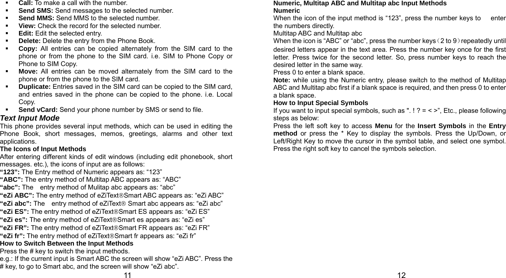   11  Call: To make a call with the number.  Send SMS: Send messages to the selected number.  Send MMS: Send MMS to the selected number.  View: Check the record for the selected number.  Edit: Edit the selected entry.  Delete: Delete the entry from the Phone Book.  Copy: All entries can be copied alternately from the SIM card to the phone or from the phone to the SIM card. i.e. SIM to Phone Copy or Phone to SIM Copy.  Move: All entries can be moved alternately from the SIM card to the phone or from the phone to the SIM card.  Duplicate: Entries saved in the SIM card can be copied to the SIM card, and entries saved in the phone can be copied to the phone. i.e. Local Copy.  Send vCard: Send your phone number by SMS or send to file. Text Input Mode This phone provides several input methods, which can be used in editing the Phone Book, short messages, memos, greetings, alarms and other text applications.  The Icons of Input Methods After entering different kinds of edit windows (including edit phonebook, short messages. etc.), the icons of input are as follows: “123”: The Entry method of Numeric appears as: “123” “ABC”: The entry method of Multitap ABC appears as: “ABC” “abc”: The    entry method of Mulitap abc appears as: “abc” “eZi ABC”: The entry method of eZiText®Smart ABC appears as: “eZi ABC” “eZi abc”: The    entry method of eZiText® Smart abc appears as: “eZi abc” “eZi ES”: The entry method of eZiText®Smart ES appears as: “eZi ES” “eZi es”: The entry method of eZiText®Smart es appears as: “eZi es” “eZi FR”: The entry method of eZiText®Smart FR appears as: “eZi FR” “eZi fr”: The entry method of eZiText®Smart fr appears as: “eZi fr” How to Switch Between the Input Methods Press the # key to switch the input methods. e.g.: If the current input is Smart ABC the screen will show “eZi ABC”. Press the # key, to go to Smart abc, and the screen will show “eZi abc”.   12Numeric, Multitap ABC and Multitap abc Input Methods Numeric When the icon of the input method is “123”, press the number keys to      enter the numbers directly. Multitap ABC and Multitap abc When the icon is “ABC” or “abc”, press the number keys（2 to 9）repeatedly until desired letters appear in the text area. Press the number key once for the first letter. Press twice for the second letter. So, press number keys to reach the desired letter in the same way.   Press 0 to enter a blank space.   Note: while using the Numeric entry, please switch to the method of Multitap ABC and Multitap abc first if a blank space is required, and then press 0 to enter a blank space.   How to Input Special Symbols If you want to input special symbols, such as &quot;. ! ? = &lt; &gt;”, Etc., please following steps as below: Press the left soft key to access Menu for the Insert Symbols in the Entry method or press the * Key to display the symbols. Press the Up/Down, or Left/Right Key to move the cursor in the symbol table, and select one symbol. Press the right soft key to cancel the symbols selection.  
