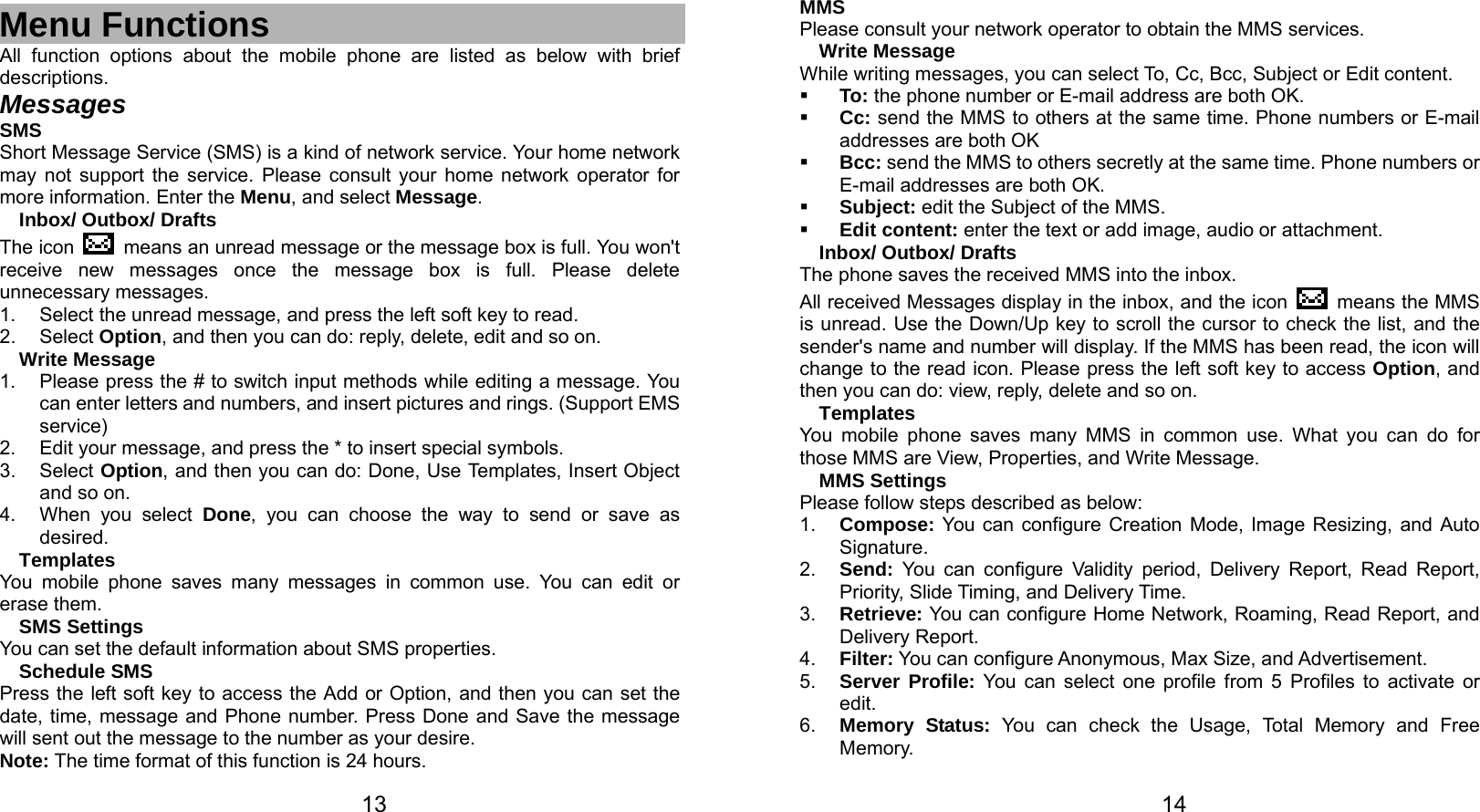   13  Menu Functions All function options about the mobile phone are listed as below with brief descriptions. Messages SMS Short Message Service (SMS) is a kind of network service. Your home network may not support the service. Please consult your home network operator for more information. Enter the Menu, and select Message. Inbox/ Outbox/ Drafts The icon    means an unread message or the message box is full. You won&apos;t receive new messages once the message box is full. Please delete unnecessary messages. 1.  Select the unread message, and press the left soft key to read. 2. Select Option, and then you can do: reply, delete, edit and so on. Write Message 1.  Please press the # to switch input methods while editing a message. You can enter letters and numbers, and insert pictures and rings. (Support EMS service) 2.  Edit your message, and press the * to insert special symbols. 3. Select Option, and then you can do: Done, Use Templates, Insert Object and so on. 4.  When you select Done, you can choose the way to send or save as desired. Templates You mobile phone saves many messages in common use. You can edit or erase them. SMS Settings You can set the default information about SMS properties. Schedule SMS Press the left soft key to access the Add or Option, and then you can set the date, time, message and Phone number. Press Done and Save the message will sent out the message to the number as your desire. Note: The time format of this function is 24 hours.   14MMS Please consult your network operator to obtain the MMS services. Write Message While writing messages, you can select To, Cc, Bcc, Subject or Edit content.  To: the phone number or E-mail address are both OK.  Cc: send the MMS to others at the same time. Phone numbers or E-mail addresses are both OK  Bcc: send the MMS to others secretly at the same time. Phone numbers or E-mail addresses are both OK.  Subject: edit the Subject of the MMS.  Edit content: enter the text or add image, audio or attachment. Inbox/ Outbox/ Drafts The phone saves the received MMS into the inbox. All received Messages display in the inbox, and the icon   means the MMS is unread. Use the Down/Up key to scroll the cursor to check the list, and the sender&apos;s name and number will display. If the MMS has been read, the icon will change to the read icon. Please press the left soft key to access Option, and then you can do: view, reply, delete and so on. Templates You mobile phone saves many MMS in common use. What you can do for those MMS are View, Properties, and Write Message. MMS Settings Please follow steps described as below: 1.  Compose: You can configure Creation Mode, Image Resizing, and Auto Signature. 2.  Send: You can configure Validity period, Delivery Report, Read Report, Priority, Slide Timing, and Delivery Time. 3.  Retrieve: You can configure Home Network, Roaming, Read Report, and Delivery Report. 4.  Filter: You can configure Anonymous, Max Size, and Advertisement. 5.  Server Profile: You can select one profile from 5 Profiles to activate or edit. 6.  Memory Status: You can check the Usage, Total Memory and Free Memory. 