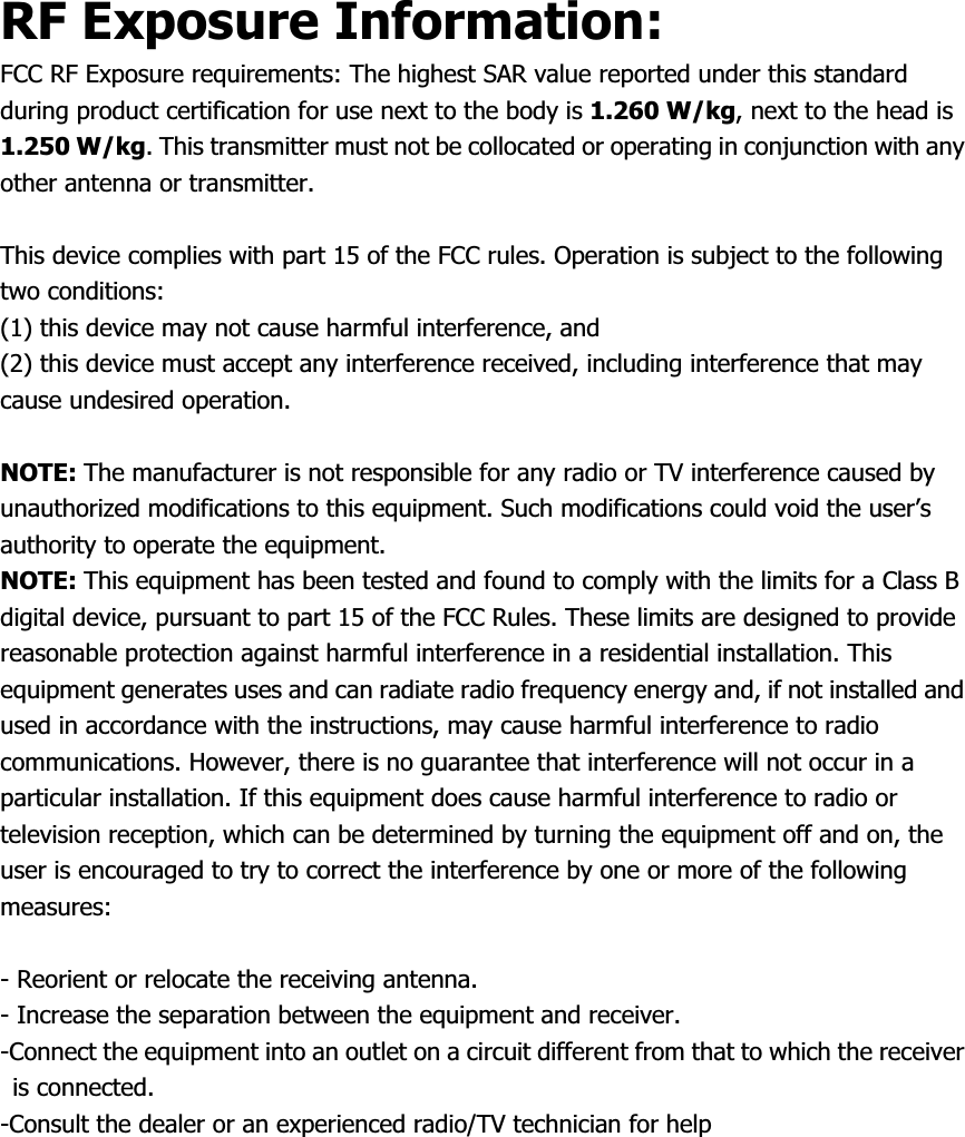 RF Exposure Information: FCC RF Exposure requirements: The highest SAR value reported under this standard during product certification for use next to the body is 1.260 W/kg, next to the head is 1.250 W/kg. This transmitter must not be collocated or operating in conjunction with any other antenna or transmitter. This device complies with part 15 of the FCC rules. Operation is subject to the following two conditions:   (1) this device may not cause harmful interference, and   (2) this device must accept any interference received, including interference that may cause undesired operation. NOTE: The manufacturer is not responsible for any radio or TV interference caused by unauthorized modifications to this equipment. Such modifications could void the user’s authority to operate the equipment. NOTE: This equipment has been tested and found to comply with the limits for a Class B digital device, pursuant to part 15 of the FCC Rules. These limits are designed to provide reasonable protection against harmful interference in a residential installation. This equipment generates uses and can radiate radio frequency energy and, if not installed and used in accordance with the instructions, may cause harmful interference to radio communications. However, there is no guarantee that interference will not occur in a particular installation. If this equipment does cause harmful interference to radio or television reception, which can be determined by turning the equipment off and on, the user is encouraged to try to correct the interference by one or more of the following measures:- Reorient or relocate the receiving antenna. - Increase the separation between the equipment and receiver. -Connect the equipment into an outlet on a circuit different from that to which the receiver is connected. -Consult the dealer or an experienced radio/TV technician for help