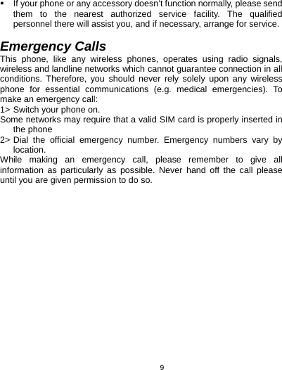   9  If your phone or any accessory doesn’t function normally, please send them to the nearest authorized service facility. The qualified personnel there will assist you, and if necessary, arrange for service.  Emergency Calls This phone, like any wireless phones, operates using radio signals, wireless and landline networks which cannot guarantee connection in all conditions. Therefore, you should never rely solely upon any wireless phone for essential communications (e.g. medical emergencies). To make an emergency call: 1&gt; Switch your phone on.   Some networks may require that a valid SIM card is properly inserted in the phone 2&gt; Dial the official emergency number. Emergency numbers vary by location. While making an emergency call, please remember to give all information as particularly as possible. Never hand off the call please until you are given permission to do so.       