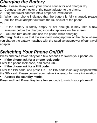   12 Charging the Battery Note: Please always keep your phone connector and charger dry. 1.  Connect the connector of the travel adapter to the phone. 2.  Plug the travel adapter into a proper AC wall outlet.   3.  When your phone indicates that the battery is fully charged, please pull the travel adapter out from the I/O socket of the phone. Tip:  1.  If the battery is totally empty or not enough, it may take a few minutes before the charging indicator appears on the screen. 2.    You can turn on/off, and use the phone while charging.   Warning: Make sure that the standard voltage/power of the place where you charge the battery matches with the rated voltage/power of our travel adapter.   Switching Your Phone On/Off Press and hold Power Key for a few seconds to switch your phone on.    If the phone ask for a phone lock code: Enter the phone lock code, and press OK..  If the phone ask for a PIN code: Enter the PIN code, and press OK. The PIN code is usually supplied with the SIM card. Please consult your network operator for more information.  Access the standby mode. Press and hold Power Key for a few seconds to switch your phone off. 