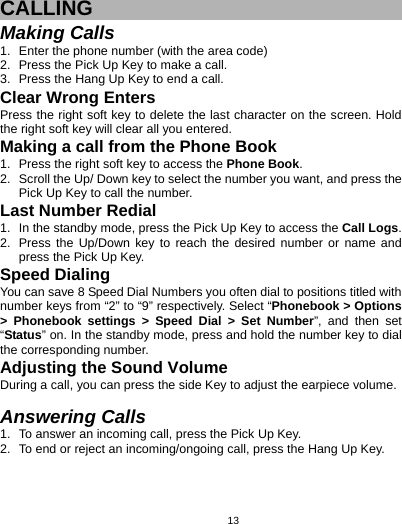   13CALLING Making Calls 1.  Enter the phone number (with the area code) 2.  Press the Pick Up Key to make a call. 3.  Press the Hang Up Key to end a call. Clear Wrong Enters Press the right soft key to delete the last character on the screen. Hold the right soft key will clear all you entered. Making a call from the Phone Book   1.  Press the right soft key to access the Phone Book. 2.  Scroll the Up/ Down key to select the number you want, and press the Pick Up Key to call the number. Last Number Redial 1.  In the standby mode, press the Pick Up Key to access the Call Logs. 2.  Press the Up/Down key to reach the desired number or name and press the Pick Up Key. Speed Dialing You can save 8 Speed Dial Numbers you often dial to positions titled with number keys from “2” to “9” respectively. Select “Phonebook &gt; Options &gt; Phonebook settings &gt; Speed Dial &gt; Set Number”, and then set “Status” on. In the standby mode, press and hold the number key to dial the corresponding number. Adjusting the Sound Volume During a call, you can press the side Key to adjust the earpiece volume.  Answering Calls 1.  To answer an incoming call, press the Pick Up Key. 2.  To end or reject an incoming/ongoing call, press the Hang Up Key. 