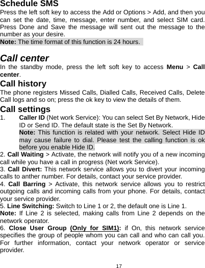   17Schedule SMS   Press the left soft key to access the Add or Options &gt; Add, and then you can set the date, time, message, enter number, and select SIM card. Press Done and Save the message will sent out the message to the number as your desire. Note: The time format of this function is 24 hours.    Call center In the standby mode, press the left soft key to access Menu &gt; Call center. Call history The phone registers Missed Calls, Dialled Calls, Received Calls, Delete Call logs and so on; press the ok key to view the details of them. Call settings 1.  Caller ID (Net work Service): You can select Set By Network, Hide ID or Send ID. The default state is the Set By Network. Note: This function is related with your network. Select Hide ID may cause failure to dial. Please test the calling function is ok before you enable Hide ID. 2. Call Waiting &gt; Activate, the network will notify you of a new incoming call while you have a call in progress (Net work Service). 3. Call Divert: This network service allows you to divert your incoming calls to anther number. For details, contact your service provider. 4.  Call Barring &gt; Activate, this network service allows you to restrict outgoing calls and incoming calls from your phone. For details, contact your service provider.   5. Line Switching: Switch to Line 1 or 2, the default one is Line 1. Note:  If Line 2 is selected, making calls from Line 2 depends on the network operator. 6.  Close User Group (Only for SIM1): if On, this network service specifies the group of people whom you can call and who can call you. For further information, contact your network operator or service provider.  