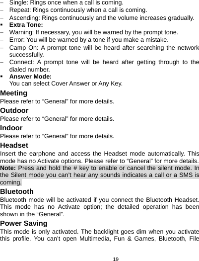   19−  Single: Rings once when a call is coming. −  Repeat: Rings continuously when a call is coming. −  Ascending: Rings continuously and the volume increases gradually.  Extra Tone: −  Warning: If necessary, you will be warned by the prompt tone.   −  Error: You will be warned by a tone if you make a mistake. −  Camp On: A prompt tone will be heard after searching the network successfully. −  Connect: A prompt tone will be heard after getting through to the dialed number.  Answer Mode: You can select Cover Answer or Any Key. Meeting Please refer to “General” for more details. Outdoor Please refer to “General” for more details. Indoor Please refer to “General” for more details. Headset Insert the earphone and access the Headset mode automatically. This mode has no Activate options. Please refer to “General” for more details. Note: Press and hold the # key to enable or cancel the silent mode. In the Silent mode you can’t hear any sounds indicates a call or a SMS is coming. Bluetooth Bluetooth mode will be activated if you connect the Bluetooth Headset. This mode has no Activate option; the detailed operation has been shown in the “General”. Power Saving This mode is only activated. The backlight goes dim when you activate this profile. You can’t open Multimedia, Fun &amp; Games, Bluetooth, File 