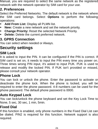   21Manual, you are required to select the same network as the registered network with the network operator by SIM card for your use. 2. Preferences Select the Preferred Networks. The default network is the network where the SIM card belongs. Select Options to perform the following operations:  Add From List: Display all PLMN list.  New: Create a new network and set the network priority.  Change Priority: Reset the selected Network Priority.  Delete: Delete the current preferred network. 3. GPRS Connection You can select when needed or Always. Security settings SIM Lock It is asked to input the PIN. It can be configured if the PIN is correct. If SIM card is set on, it needs to input the PIN every time you power on. Three times wrong PIN input, it&apos;s asked to input PUK. PUK is used to release and modify the locked PIN. If PUK isn&apos;t provided or missed, please consult your network operator. Phone Lock You can lock or unlock the phone. Enter the password to activate or deactivate the phone lock. When the phone is locked, you will be required to enter the phone password. 4-8 numbers can be used for the phone password. The default phone password is 0000. Auto Keypad Lock You can lock/unlock the phone keyboard and set the Key Lock Time to None, 5 sec, 30 sec, 1 min, 5min. Fixed Dial If this function is enabled, only phone numbers in the Fixed Dial List can be dialed. PIN2 is required for this function. Network support is also required.  