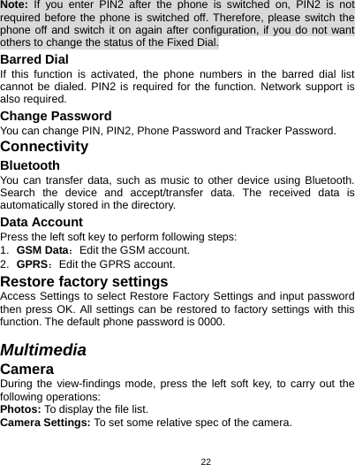   22Note: If you enter PIN2 after the phone is switched on, PIN2 is not required before the phone is switched off. Therefore, please switch the phone off and switch it on again after configuration, if you do not want others to change the status of the Fixed Dial. Barred Dial If this function is activated, the phone numbers in the barred dial list cannot be dialed. PIN2 is required for the function. Network support is also required. Change Password You can change PIN, PIN2, Phone Password and Tracker Password. Connectivity Bluetooth You can transfer data, such as music to other device using Bluetooth. Search the device and accept/transfer data. The received data is automatically stored in the directory. Data Account Press the left soft key to perform following steps: 1.  GSM Data：Edit the GSM account. 2.  GPRS：Edit the GPRS account. Restore factory settings Access Settings to select Restore Factory Settings and input password then press OK. All settings can be restored to factory settings with this function. The default phone password is 0000.  Multimedia Camera During the view-findings mode, press the left soft key, to carry out the following operations: Photos: To display the file list. Camera Settings: To set some relative spec of the camera. 