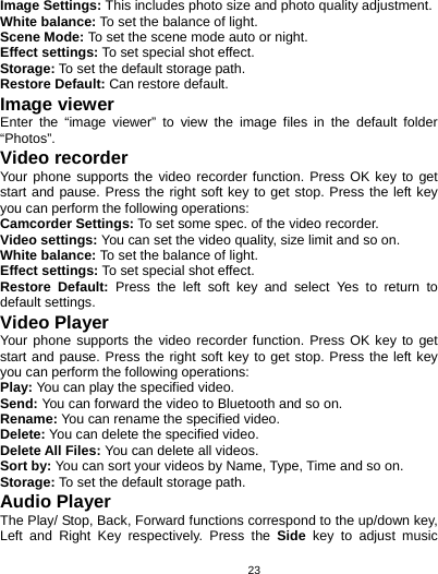   23Image Settings: This includes photo size and photo quality adjustment. White balance: To set the balance of light. Scene Mode: To set the scene mode auto or night. Effect settings: To set special shot effect. Storage: To set the default storage path. Restore Default: Can restore default. Image viewer Enter the “image viewer” to view the image files in the default folder “Photos”. Video recorder Your phone supports the video recorder function. Press OK key to get start and pause. Press the right soft key to get stop. Press the left key you can perform the following operations: Camcorder Settings: To set some spec. of the video recorder. Video settings: You can set the video quality, size limit and so on. White balance: To set the balance of light. Effect settings: To set special shot effect. Restore Default: Press the left soft key and select Yes to return to default settings. Video Player Your phone supports the video recorder function. Press OK key to get start and pause. Press the right soft key to get stop. Press the left key you can perform the following operations:   Play: You can play the specified video. Send: You can forward the video to Bluetooth and so on. Rename: You can rename the specified video. Delete: You can delete the specified video. Delete All Files: You can delete all videos. Sort by: You can sort your videos by Name, Type, Time and so on. Storage: To set the default storage path. Audio Player The Play/ Stop, Back, Forward functions correspond to the up/down key, Left and Right Key respectively. Press the Side key to adjust music 