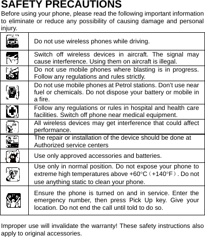    SAFETY PRECAUTIONS Before using your phone, please read the following important information to eliminate or reduce any possibility of causing damage and personal injury.  Do not use wireless phones while driving.  Switch off wireless devices in aircraft. The signal may cause interference. Using them on aircraft is illegal.  Do not use mobile phones where blasting is in progress. Follow any regulations and rules strictly.  Do not use mobile phones at Petrol stations. Don’t use near fuel or chemicals. Do not dispose your battery or mobile in a fire.  Follow any regulations or rules in hospital and health care facilities. Switch off phone near medical equipment.  All wireless devices may get interference that could affect performance.  The repair or installation of the device should be done at Authorized service centers  Use only approved accessories and batteries.  Use only in normal position. Do not expose your phone to extreme high temperatures above +60°C（+140°F）. Do not use anything static to clean your phone.  Ensure the phone is turned on and in service. Enter the emergency number, then press Pick Up key. Give your location. Do not end the call until told to do so.  Improper use will invalidate the warranty! These safety instructions also apply to original accessories. 