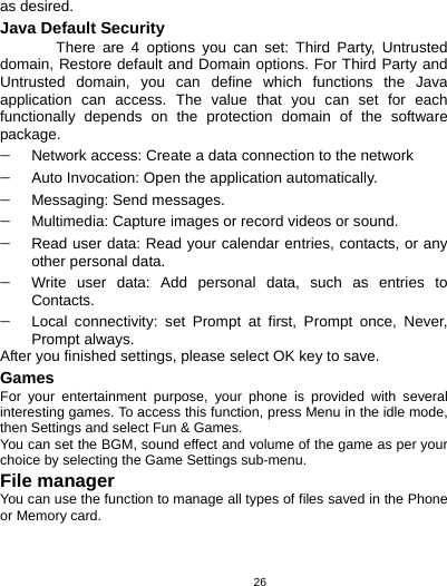   26as desired. Java Default Security There are 4 options you can set: Third Party, Untrusted domain, Restore default and Domain options. For Third Party and Untrusted domain, you can define which functions the Java application can access. The value that you can set for each functionally depends on the protection domain of the software package. − Network access: Create a data connection to the network − Auto Invocation: Open the application automatically. − Messaging: Send messages. − Multimedia: Capture images or record videos or sound. − Read user data: Read your calendar entries, contacts, or any other personal data. − Write user data: Add personal data, such as entries to Contacts. − Local connectivity: set Prompt at first, Prompt once, Never, Prompt always. After you finished settings, please select OK key to save. Games For your entertainment purpose, your phone is provided with several interesting games. To access this function, press Menu in the idle mode, then Settings and select Fun &amp; Games.   You can set the BGM, sound effect and volume of the game as per your choice by selecting the Game Settings sub-menu. File manager You can use the function to manage all types of files saved in the Phone or Memory card.  