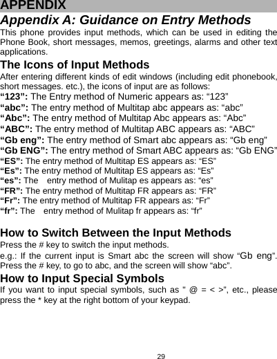   29 APPENDIX Appendix A: Guidance on Entry Methods This phone provides input methods, which can be used in editing the Phone Book, short messages, memos, greetings, alarms and other text applications.  The Icons of Input Methods After entering different kinds of edit windows (including edit phonebook, short messages. etc.), the icons of input are as follows: “123”: The Entry method of Numeric appears as: “123” “abc”: The entry method of Multitap abc appears as: “abc” “Abc”: The entry method of Multitap Abc appears as: “Abc” “ABC”: The entry method of Multitap ABC appears as: “ABC” “Gb eng”: The entry method of Smart abc appears as: “Gb eng” “Gb ENG”: The entry method of Smart ABC appears as: “Gb ENG” “ES”: The entry method of Multitap ES appears as: “ES” “Es”: The entry method of Multitap ES appears as: “Es” “es”: The    entry method of Mulitap es appears as: “es” “FR”: The entry method of Multitap FR appears as: “FR” “Fr”: The entry method of Multitap FR appears as: “Fr” “fr”: The    entry method of Mulitap fr appears as: “fr”  How to Switch Between the Input Methods Press the # key to switch the input methods. e.g.: If the current input is Smart abc the screen will show “Gb eng”. Press the # key, to go to abc, and the screen will show “abc”.   How to Input Special Symbols If you want to input special symbols, such as &quot; @ = &lt; &gt;”, etc., please press the * key at the right bottom of your keypad. 