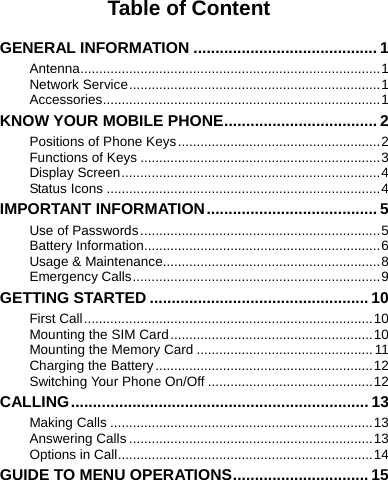    Table of Content  GENERAL INFORMATION .......................................... 1 Antenna................................................................................1 Network Service...................................................................1 Accessories..........................................................................1 KNOW YOUR MOBILE PHONE................................... 2 Positions of Phone Keys......................................................2 Functions of Keys ................................................................3 Display Screen.....................................................................4 Status Icons .........................................................................4 IMPORTANT INFORMATION....................................... 5 Use of Passwords................................................................5 Battery Information...............................................................6 Usage &amp; Maintenance..........................................................8 Emergency Calls..................................................................9 GETTING STARTED .................................................. 10 First Call.............................................................................10 Mounting the SIM Card......................................................10 Mounting the Memory Card ...............................................11 Charging the Battery..........................................................12 Switching Your Phone On/Off ............................................12 CALLING.................................................................... 13 Making Calls ......................................................................13 Answering Calls .................................................................13 Options in Call....................................................................14 GUIDE TO MENU OPERATIONS............................... 15 