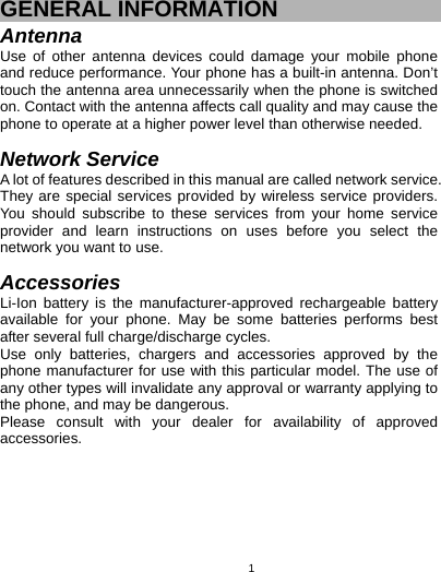   1GENERAL INFORMATION Antenna Use of other antenna devices could damage your mobile phone and reduce performance. Your phone has a built-in antenna. Don’t touch the antenna area unnecessarily when the phone is switched on. Contact with the antenna affects call quality and may cause the phone to operate at a higher power level than otherwise needed.    Network Service A lot of features described in this manual are called network service. They are special services provided by wireless service providers. You should subscribe to these services from your home service provider and learn instructions on uses before you select the network you want to use.  Accessories Li-Ion battery is the manufacturer-approved rechargeable battery available for your phone. May be some batteries performs best after several full charge/discharge cycles. Use only batteries, chargers and accessories approved by the phone manufacturer for use with this particular model. The use of any other types will invalidate any approval or warranty applying to the phone, and may be dangerous. Please consult with your dealer for availability of approved accessories. 