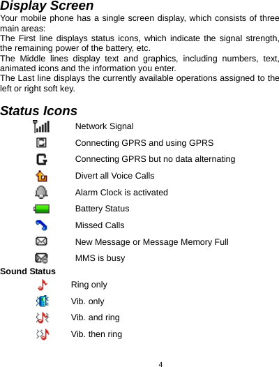   4Display Screen Your mobile phone has a single screen display, which consists of three main areas: The First line displays status icons, which indicate the signal strength, the remaining power of the battery, etc. The Middle lines display text and graphics, including numbers, text, animated icons and the information you enter. The Last line displays the currently available operations assigned to the left or right soft key.  Status Icons  Network Signal  Connecting GPRS and using GPRS  Connecting GPRS but no data alternating    Divert all Voice Calls  Alarm Clock is activated  Battery Status  Missed Calls  New Message or Message Memory Full  MMS is busy Sound Status  Ring only  Vib. only  Vib. and ring  Vib. then ring 