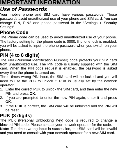   5 IMPORTANT INFORMATION Use of Passwords Your mobile phone and SIM card have various passwords. Those passwords avoid unauthorized use of your phone and SIM card. You can change PIN, PIN2 and phone password in the “Settings &gt; Security Settings”. Phone Code The Phone code can be used to avoid unauthorized use of your phone. The factory setting for the phone code is 0000. If phone lock is enabled, you will be asked to input the phone password when you switch on your phone.  PIN (4 to 8 digits) The PIN (Personal Identification Number) code protects your SIM card from unauthorized use. The PIN code is usually supplied with the SIM card. When the PIN code request is enabled, the password is asked every time the phone is turned on. Three times wrong PIN input, the SIM card will be locked and you will need to use the PUK to unlock it. PUK is usually set by the network operator. 1.  Enter the correct PUK to unlock the SIM card, and then enter the new PIN and press OK. 2.  If you are prompted to enter the new PIN again, enter it and press OK. 3.  If the PUK is correct, the SIM card will be unlocked and the PIN will be reset. PUK (8 digits) The PUK (Personal Unblocking Key) code is required to change a blocked PIN code. Please contact your network operator for the code. Note: Ten times wrong input in succession, the SIM card will be invalid and you need to consult with your network operator for a new SIM card. 