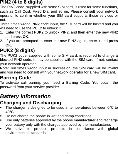   6PIN2 (4 to 8 digits) The PIN2 code, supplied with some SIM card, is used for some functions, such as Call Cost, Fixed Dial and so on. Please consult your network operator to confirm whether your SIM card supports those services or not.  Three times wrong PIN2 code input, the SIM card will be locked and you will need to use the PUK2 to unlock it. 1.  Enter the correct PUK2 to unlock PIN2, and then enter the new PIN2 and press OK. 2.  If you are prompted to enter the new PIN2 again, enter it and press OK. PUK2 (8 digits) The PUK2 code, supplied with some SIM card, is required to change a blocked PIN2 code. It may be supplied with the SIM card. If not, contact your network operator. Note: Ten times wrong input in succession, the SIM card will be invalid and you need to consult with your network operator for a new SIM card. Barring Code To activate call barring, you need a Barring Code. You obtain the password from your service provider.  Battery Information Charging and Discharging   The charger is designed to be used in temperatures between 0°C to 40°C.   Do not charge the phone in wet and damp conditions.     Use only batteries approved by the phone manufacturer and recharge your battery only with the charges approved by the manufacturer.  We strive to produce products in compliance with global environmental standards 