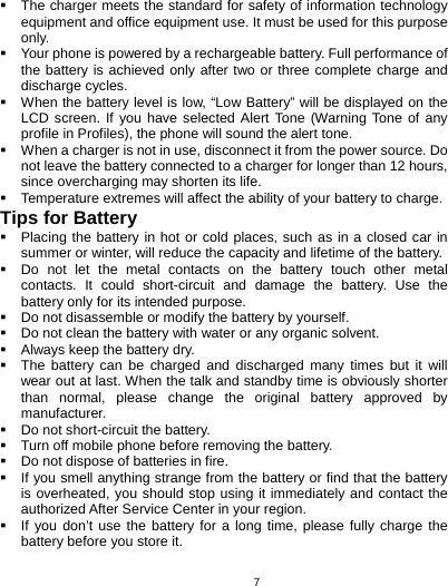   7  The charger meets the standard for safety of information technology equipment and office equipment use. It must be used for this purpose only.   Your phone is powered by a rechargeable battery. Full performance of the battery is achieved only after two or three complete charge and discharge cycles.   When the battery level is low, “Low Battery” will be displayed on the LCD screen. If you have selected Alert Tone (Warning Tone of any profile in Profiles), the phone will sound the alert tone.   When a charger is not in use, disconnect it from the power source. Do not leave the battery connected to a charger for longer than 12 hours, since overcharging may shorten its life.   Temperature extremes will affect the ability of your battery to charge. Tips for Battery   Placing the battery in hot or cold places, such as in a closed car in summer or winter, will reduce the capacity and lifetime of the battery.     Do not let the metal contacts on the battery touch other metal contacts. It could short-circuit and damage the battery. Use the battery only for its intended purpose.   Do not disassemble or modify the battery by yourself.   Do not clean the battery with water or any organic solvent.   Always keep the battery dry.   The battery can be charged and discharged many times but it will wear out at last. When the talk and standby time is obviously shorter than normal, please change the original battery approved by manufacturer.   Do not short-circuit the battery.   Turn off mobile phone before removing the battery.   Do not dispose of batteries in fire.   If you smell anything strange from the battery or find that the battery is overheated, you should stop using it immediately and contact the authorized After Service Center in your region.   If you don’t use the battery for a long time, please fully charge the battery before you store it. 