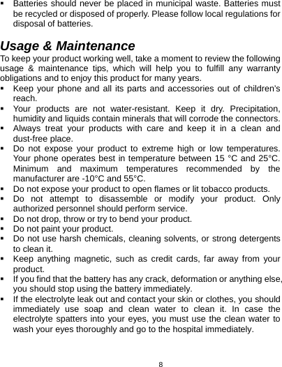   8  Batteries should never be placed in municipal waste. Batteries must be recycled or disposed of properly. Please follow local regulations for disposal of batteries.       Usage &amp; Maintenance To keep your product working well, take a moment to review the following usage &amp; maintenance tips, which will help you to fulfill any warranty obligations and to enjoy this product for many years.   Keep your phone and all its parts and accessories out of children’s reach.   Your products are not water-resistant. Keep it dry. Precipitation, humidity and liquids contain minerals that will corrode the connectors.   Always treat your products with care and keep it in a clean and dust-free place.   Do not expose your product to extreme high or low temperatures. Your phone operates best in temperature between 15 °C and 25°C. Minimum and maximum temperatures recommended by the manufacturer are -10°C and 55°C.   Do not expose your product to open flames or lit tobacco products.   Do not attempt to disassemble or modify your product. Only authorized personnel should perform service.     Do not drop, throw or try to bend your product.   Do not paint your product.   Do not use harsh chemicals, cleaning solvents, or strong detergents to clean it.     Keep anything magnetic, such as credit cards, far away from your product.   If you find that the battery has any crack, deformation or anything else, you should stop using the battery immediately.   If the electrolyte leak out and contact your skin or clothes, you should immediately use soap and clean water to clean it. In case the electrolyte spatters into your eyes, you must use the clean water to wash your eyes thoroughly and go to the hospital immediately. 