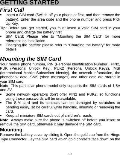   10 GETTING STARTED First Call   Insert a SIM card (Switch off your phone at first, and then remove the battery). Enter the area code and the phone number and press Pick Up Key. Tip: Before you get started, you must insert a valid SIM card in your phone and charge the battery first.   SIM Card: Please refer to “Mounting the SIM Card” for more reference on installation.   Charging the battery: please refer to “Charging the battery” for more details.  Mounting the SIM Card Your mobile phone number, PIN (Personal Identification Number), PIN2, PUK (Personal Unlock Key), PUK2 (Personal Unlock Key2), IMSI (International Mobile Subscriber Identity), the network information, the phonebook data, SMS (short messages) and other data are stored in your SIM card. Note: This particular phone model only supports the SIM cards of 1.8V and 3V.   Some network operators don’t offer PIN2 and PUK2, so functions using those passwords will be unavailable.   The SIM card and its contacts can be damaged by scratches or bending easily, so be careful while handling, inserting or removing the card.   Keep all miniature SIM cards out of children’s reach. Note: Always make sure the phone is switched off before you insert or remove the SIM card, otherwise it may damage the SIM card. Mounting Remove the battery cover by sliding it. Open the gold cap from the Hinge Type Connector. Lay the SIM card which gold contacts face down on the 