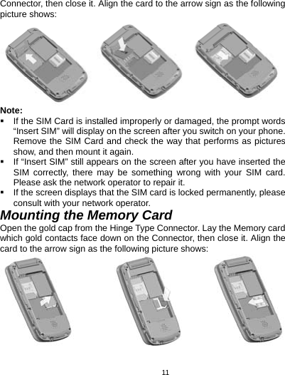   11Connector, then close it. Align the card to the arrow sign as the following picture shows:  Note:   If the SIM Card is installed improperly or damaged, the prompt words “Insert SIM” will display on the screen after you switch on your phone. Remove the SIM Card and check the way that performs as pictures show, and then mount it again.   If “Insert SIM” still appears on the screen after you have inserted the SIM correctly, there may be something wrong with your SIM card. Please ask the network operator to repair it.   If the screen displays that the SIM card is locked permanently, please consult with your network operator.   Mounting the Memory Card Open the gold cap from the Hinge Type Connector. Lay the Memory card which gold contacts face down on the Connector, then close it. Align the card to the arrow sign as the following picture shows:    