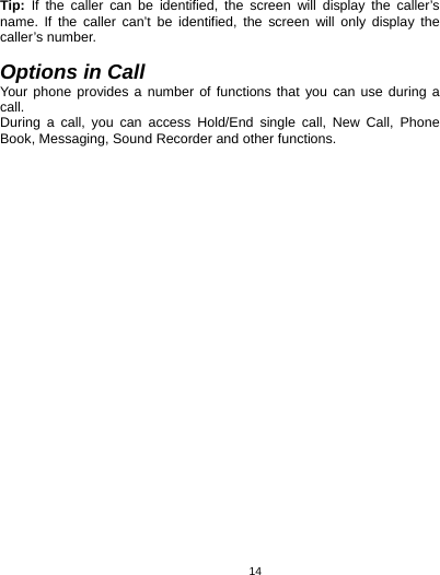   14Tip: If the caller can be identified, the screen will display the caller’s name. If the caller can’t be identified, the screen will only display the caller’s number.    Options in Call Your phone provides a number of functions that you can use during a call. During a call, you can access Hold/End single call, New Call, Phone Book, Messaging, Sound Recorder and other functions.         