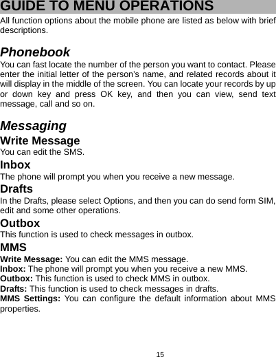   15 GUIDE TO MENU OPERATIONS All function options about the mobile phone are listed as below with brief descriptions.  Phonebook You can fast locate the number of the person you want to contact. Please enter the initial letter of the person’s name, and related records about it will display in the middle of the screen. You can locate your records by up or down key and press OK key, and then you can view, send text message, call and so on.    Messaging Write Message You can edit the SMS. Inbox The phone will prompt you when you receive a new message. Drafts In the Drafts, please select Options, and then you can do send form SIM, edit and some other operations. Outbox This function is used to check messages in outbox. MMS Write Message: You can edit the MMS message. Inbox: The phone will prompt you when you receive a new MMS. Outbox: This function is used to check MMS in outbox. Drafts: This function is used to check messages in drafts. MMS Settings: You can configure the default information about MMS properties. 