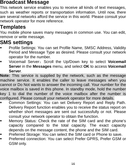   16Broadcast Message This network service enables you to receive all kinds of text messages, such as weather reports or transportation information. Until now, there are several networks afford the service in this world. Please consult your network operator for more reference. Templates You mobile phone saves many messages in common use. You can edit, remove or write message. SMS settings  Profile Settings: You can set Profile Name, SMSC Address, Validity Period and Message Type as desired. Please consult your network operator for the number.  Voicemail Server：Scroll the Up/Down key to select Voicemail Server in the Messages menu, and select OK to access Voicemail Server. Note:  This service is supplied by the network, such as the message machine service. It enables the caller to leave messages when you cannot or Do Not wants to answer the incoming call. Your number for the voice mailbox is saved in this phone. In standby mode, hold the number key 1 to dial the number of the voice mailbox after the number is configured. Please consult your network operator for more details.  Common Settings: You can set Delivery Report and Reply Path. Delivery Report function enables you to receive the status report on whether short messages are sent out successfully or not. Please consult your network operator to obtain the function.   Memory Status: Check the rate of the SIM card and the phone&apos;s capacity compared to the total capacity. The exact capacity depends on the message content, the phone and the SIM card.   Preferred Storage: You can select the SIM card or Phone to save.   Preferred connection: You can select Prefer GPRS, Prefer GSM or GSM only. 