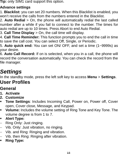   18Tip: only SIM1 card support this option. Advance settings 1. Blacklist: you can set 20 numbers. When this Blacklist is enabled, you won’t receive the calls from the numbers entered in the Blacklist. 2. Auto Redial &gt; On, the phone will automatically redial the last called number after a while if you fail to connect to the number. The times for auto redial are up to 10 times. Press Abort to end Auto Redial. 3. Call Time Display &gt; On, the call time will display. 4. Call Time Reminder: This function prompts you to end the call in time to save the call cost. You can select Off, Single, or Periodic. 5. Auto quick end: You can set ON/ OFF, and set a time (1~9999s) as your desire. 6. Auto Call Record: If on is selected, when you in a call, the phone will record the conversation automatically. You can check the record from the file manager.  Settings In the standby mode, press the left soft key to access Menu &gt; Settings. User Profiles General 1. Activate 2. Customize  Tone Settings: Includes Incoming Call, Power on, Power off, Cover open, Cover close, Message, and Keypad.    Volume: Includes the volume setting of Ring Tone and Key Tone. The volume degree is from 1 to 7.  Alert Type: −  Ring Only: Just ringing. −  Vib. Only: Just vibration, no ringing. −  Vib. and Ring: Ringing and vibration. −  Vib. then Ring: Ringing after vibration.  Ring Type: 