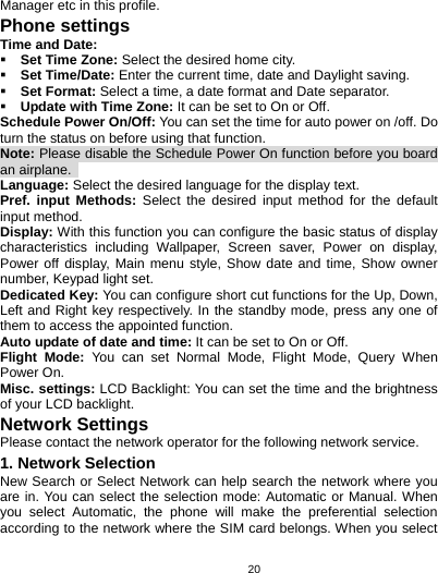   20Manager etc in this profile. Phone settings Time and Date:  Set Time Zone: Select the desired home city.  Set Time/Date: Enter the current time, date and Daylight saving.  Set Format: Select a time, a date format and Date separator.  Update with Time Zone: It can be set to On or Off. Schedule Power On/Off: You can set the time for auto power on /off. Do turn the status on before using that function. Note: Please disable the Schedule Power On function before you board an airplane.   Language: Select the desired language for the display text. Pref. input Methods: Select the desired input method for the default input method. Display: With this function you can configure the basic status of display characteristics including Wallpaper, Screen saver, Power on display, Power off display, Main menu style, Show date and time, Show owner number, Keypad light set. Dedicated Key: You can configure short cut functions for the Up, Down, Left and Right key respectively. In the standby mode, press any one of them to access the appointed function. Auto update of date and time: It can be set to On or Off. Flight Mode: You can set Normal Mode, Flight Mode, Query When Power On. Misc. settings: LCD Backlight: You can set the time and the brightness of your LCD backlight. Network Settings Please contact the network operator for the following network service. 1. Network Selection New Search or Select Network can help search the network where you are in. You can select the selection mode: Automatic or Manual. When you select Automatic, the phone will make the preferential selection according to the network where the SIM card belongs. When you select 