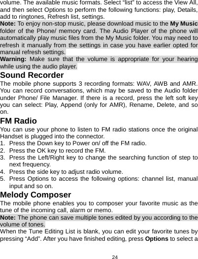   24volume. The available music formats. Select “list” to access the View All, and then select Options to perform the following functions: play, Details, add to ringtones, Refresh list, settings. Note: To enjoy non-stop music, please download music to the My Music folder of the Phone/ memory card. The Audio Player of the phone will automatically play music files from the My Music folder. You may need to refresh it manually from the settings in case you have earlier opted for manual refresh settings. Warning:  Make sure that the volume is appropriate for your hearing while using the audio player. Sound Recorder The mobile phone supports 3 recording formats: WAV, AWB and AMR. You can record conversations, which may be saved to the Audio folder under Phone/ File Manager. If there is a record, press the left soft key you can select: Play, Append (only for AMR), Rename, Delete, and so on. FM Radio You can use your phone to listen to FM radio stations once the original Handset is plugged into the connector. 1.  Press the Down key to Power on/ off the FM radio.   2.  Press the OK key to record the FM.   3.  Press the Left/Right key to change the searching function of step to next frequency. 4.  Press the side key to adjust radio volume. 5.  Press Options to access the following options: channel list, manual input and so on. Melody Composer The mobile phone enables you to composer your favorite music as the tune of the incoming call, alarm or memo.   Note: The phone can save multiple tones edited by you according to the volume of tones. When the Tune Editing List is blank, you can edit your favorite tunes by pressing “Add”. After you have finished editing, press Options to select a 