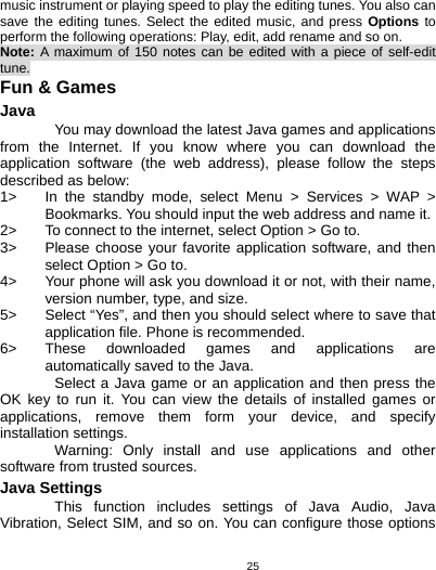   25music instrument or playing speed to play the editing tunes. You also can save the editing tunes. Select the edited music, and press Options to perform the following operations: Play, edit, add rename and so on. Note: A maximum of 150 notes can be edited with a piece of self-edit tune. Fun &amp; Games Java  You may download the latest Java games and applications from the Internet. If you know where you can download the application software (the web address), please follow the steps described as below: 1&gt;  In the standby mode, select Menu &gt; Services &gt; WAP &gt; Bookmarks. You should input the web address and name it. 2&gt;  To connect to the internet, select Option &gt; Go to. 3&gt;  Please choose your favorite application software, and then select Option &gt; Go to.   4&gt;  Your phone will ask you download it or not, with their name, version number, type, and size.   5&gt;  Select “Yes”, and then you should select where to save that application file. Phone is recommended.   6&gt;  These downloaded games and applications are automatically saved to the Java. Select a Java game or an application and then press the OK key to run it. You can view the details of installed games or applications, remove them form your device, and specify installation settings. Warning: Only install and use applications and other software from trusted sources.   Java Settings This function includes settings of Java Audio, Java Vibration, Select SIM, and so on. You can configure those options 