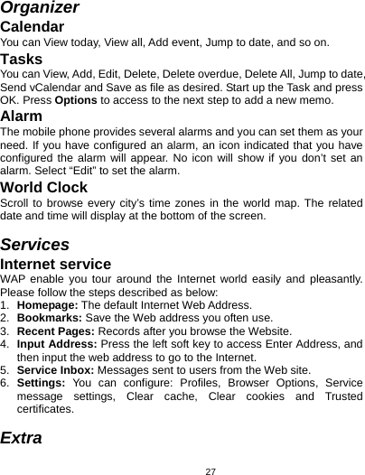   27Organizer Calendar You can View today, View all, Add event, Jump to date, and so on. Tasks You can View, Add, Edit, Delete, Delete overdue, Delete All, Jump to date, Send vCalendar and Save as file as desired. Start up the Task and press OK. Press Options to access to the next step to add a new memo. Alarm The mobile phone provides several alarms and you can set them as your need. If you have configured an alarm, an icon indicated that you have configured the alarm will appear. No icon will show if you don’t set an alarm. Select “Edit” to set the alarm.   World Clock Scroll to browse every city’s time zones in the world map. The related date and time will display at the bottom of the screen.  Services Internet service WAP enable you tour around the Internet world easily and pleasantly. Please follow the steps described as below: 1.  Homepage: The default Internet Web Address. 2.  Bookmarks: Save the Web address you often use. 3.  Recent Pages: Records after you browse the Website. 4.  Input Address: Press the left soft key to access Enter Address, and then input the web address to go to the Internet. 5.  Service Inbox: Messages sent to users from the Web site. 6.  Settings: You can configure: Profiles, Browser Options, Service message settings, Clear cache, Clear cookies and Trusted certificates.  Extra 