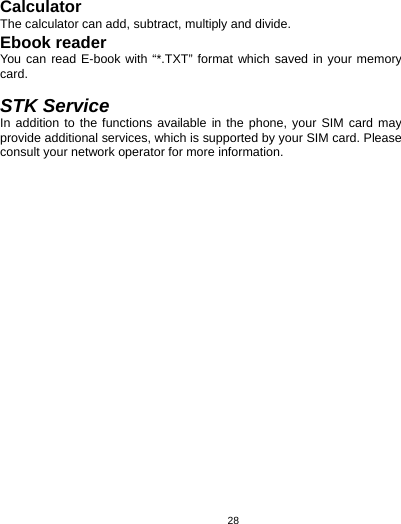   28Calculator The calculator can add, subtract, multiply and divide.   Ebook reader You can read E-book with “*.TXT” format which saved in your memory card.   STK Service In addition to the functions available in the phone, your SIM card may provide additional services, which is supported by your SIM card. Please consult your network operator for more information. 