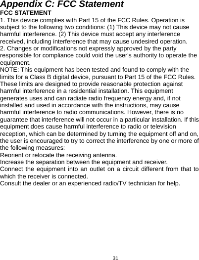   31Appendix C: FCC Statement FCC STATEMENT 1. This device complies with Part 15 of the FCC Rules. Operation is subject to the following two conditions: (1) This device may not cause harmful interference. (2) This device must accept any interference received, including interference that may cause undesired operation. 2. Changes or modifications not expressly approved by the party responsible for compliance could void the user&apos;s authority to operate the equipment. NOTE: This equipment has been tested and found to comply with the limits for a Class B digital device, pursuant to Part 15 of the FCC Rules. These limits are designed to provide reasonable protection against harmful interference in a residential installation. This equipment generates uses and can radiate radio frequency energy and, if not installed and used in accordance with the instructions, may cause harmful interference to radio communications. However, there is no guarantee that interference will not occur in a particular installation. If this equipment does cause harmful interference to radio or television reception, which can be determined by turning the equipment off and on, the user is encouraged to try to correct the interference by one or more of the following measures: Reorient or relocate the receiving antenna.     Increase the separation between the equipment and receiver.     Connect the equipment into an outlet on a circuit different from that to which the receiver is connected.     Consult the dealer or an experienced radio/TV technician for help.      