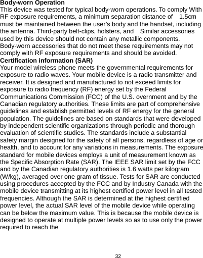   32 Body-worn Operation   This device was tested for typical body-worn operations. To comply With RF exposure requirements, a minimum separation distance of    1.5cm must be maintained between the user’s body and the handset, including the antenna. Third-party belt-clips, holsters, and    Similar accessories used by this device should not contain any metallic components. Body-worn accessories that do not meet these requirements may not comply with RF exposure requirements and should be avoided. Certification information (SAR) Your model wireless phone meets the governmental requirements for exposure to radio waves. Your mobile device is a radio transmitter and receiver. It is designed and manufactured to not exceed limits for exposure to radio frequency (RF) energy set by the Federal Communications Commission (FCC) of the U.S. overnment and by the Canadian regulatory authorities. These limits are part of comprehensive guidelines and establish permitted levels of RF energy for the general population. The guidelines are based on standards that were developed by independent scientific organizations through periodic and thorough evaluation of scientific studies. The standards include a substantial safety margin designed for the safety of all persons, regardless of age or health, and to account for any variations in measurements. The exposure standard for mobile devices employs a unit of measurement known as the Specific Absorption Rate (SAR). The IEEE SAR limit set by the FCC and by the Canadian regulatory authorities is 1.6 watts per kilogram (W/kg), averaged over one gram of tissue. Tests for SAR are conducted using procedures accepted by the FCC and by Industry Canada with the mobile device transmitting at its highest certified power level in all tested frequencies. Although the SAR is determined at the highest certified power level, the actual SAR level of the mobile device while operating can be below the maximum value. This is because the mobile device is designed to operate at multiple power levels so as to use only the power required to reach the    