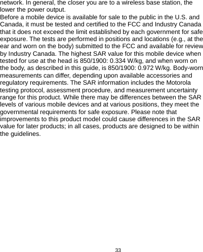   33  network. In general, the closer you are to a wireless base station, the lower the power output.   Before a mobile device is available for sale to the public in the U.S. and Canada, it must be tested and certified to the FCC and Industry Canada that it does not exceed the limit established by each government for safe exposure. The tests are performed in positions and locations (e.g., at the ear and worn on the body) submitted to the FCC and available for review by Industry Canada. The highest SAR value for this mobile device when tested for use at the head is 850/1900: 0.334 W/kg, and when worn on the body, as described in this guide, is 850/1900: 0.972 W/kg. Body-worn measurements can differ, depending upon available accessories and regulatory requirements. The SAR information includes the Motorola testing protocol, assessment procedure, and measurement uncertainty range for this product. While there may be differences between the SAR levels of various mobile devices and at various positions, they meet the governmental requirements for safe exposure. Please note that improvements to this product model could cause differences in the SAR value for later products; in all cases, products are designed to be within the guidelines.   