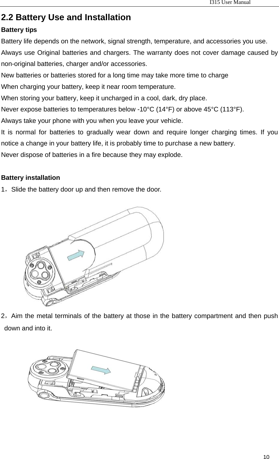                                                                           I315 User Manual                                                              10                     2.2 Battery Use and Installation   Battery tips Battery life depends on the network, signal strength, temperature, and accessories you use. Always use Original batteries and chargers. The warranty does not cover damage caused by non-original batteries, charger and/or accessories. New batteries or batteries stored for a long time may take more time to charge When charging your battery, keep it near room temperature. When storing your battery, keep it uncharged in a cool, dark, dry place. Never expose batteries to temperatures below -10°C (14°F) or above 45°C (113°F).   Always take your phone with you when you leave your vehicle. It is normal for batteries to gradually wear down and require longer charging times. If you notice a change in your battery life, it is probably time to purchase a new battery. Never dispose of batteries in a fire because they may explode.  Battery installation 1，Slide the battery door up and then remove the door.  2，Aim the metal terminals of the battery at those in the battery compartment and then push down and into it.   