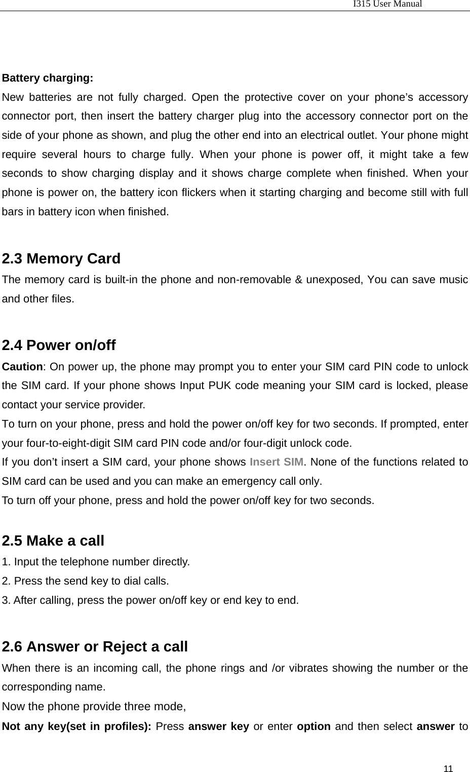                                                                           I315 User Manual                                                              11                         Battery charging: New batteries are not fully charged. Open the protective cover on your phone’s accessory connector port, then insert the battery charger plug into the accessory connector port on the side of your phone as shown, and plug the other end into an electrical outlet. Your phone might require several hours to charge fully. When your phone is power off, it might take a few seconds to show charging display and it shows charge complete when finished. When your phone is power on, the battery icon flickers when it starting charging and become still with full bars in battery icon when finished.  2.3 Memory Card The memory card is built-in the phone and non-removable &amp; unexposed, You can save music and other files.  2.4 Power on/off   Caution: On power up, the phone may prompt you to enter your SIM card PIN code to unlock the SIM card. If your phone shows Input PUK code meaning your SIM card is locked, please contact your service provider. To turn on your phone, press and hold the power on/off key for two seconds. If prompted, enter your four-to-eight-digit SIM card PIN code and/or four-digit unlock code. If you don’t insert a SIM card, your phone shows Insert SIM. None of the functions related to SIM card can be used and you can make an emergency call only. To turn off your phone, press and hold the power on/off key for two seconds.  2.5 Make a call 1. Input the telephone number directly. 2. Press the send key to dial calls.   3. After calling, press the power on/off key or end key to end.  2.6 Answer or Reject a call When there is an incoming call, the phone rings and /or vibrates showing the number or the corresponding name. Now the phone provide three mode, Not any key(set in profiles): Press answer key or enter option and then select answer to 