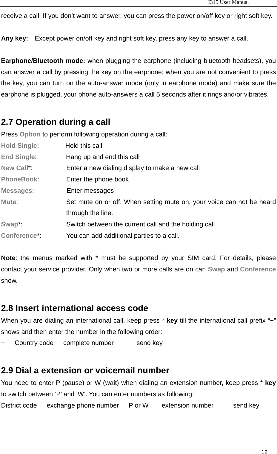                                                                           I315 User Manual                                                              12                     receive a call. If you don’t want to answer, you can press the power on/off key or right soft key.  Any key:    Except power on/off key and right soft key, press any key to answer a call.    Earphone/Bluetooth mode: when plugging the earphone (including bluetooth headsets), you can answer a call by pressing the key on the earphone; when you are not convenient to press the key, you can turn on the auto-answer mode (only in earphone mode) and make sure the earphone is plugged, your phone auto-answers a call 5 seconds after it rings and/or vibrates.  2.7 Operation during a call Press Option to perform following operation during a call: Hold Single:        Hold this call End Single:         Hang up and end this call New Call*:              Enter a new dialing display to make a new call PhoneBook:         Enter the phone book Messages:          Enter messages Mute:                   Set mute on or off. When setting mute on, your voice can not be heard through the line. Swap*:                          Switch between the current call and the holding call Conference*:              You can add additional parties to a call.          Note: the menus marked with * must be supported by your SIM card. For details, please contact your service provider. Only when two or more calls are on can Swap and Conference show.     2.8 Insert international access code When you are dialing an international call, keep press * key till the international call prefix “+” shows and then enter the number in the following order: +   Country code   complete number       send key  2.9 Dial a extension or voicemail number You need to enter P (pause) or W (wait) when dialing an extension number, keep press * key to switch between ‘P’ and ‘W’. You can enter numbers as following: District code   exchange phone number   P or W    extension number      send key  