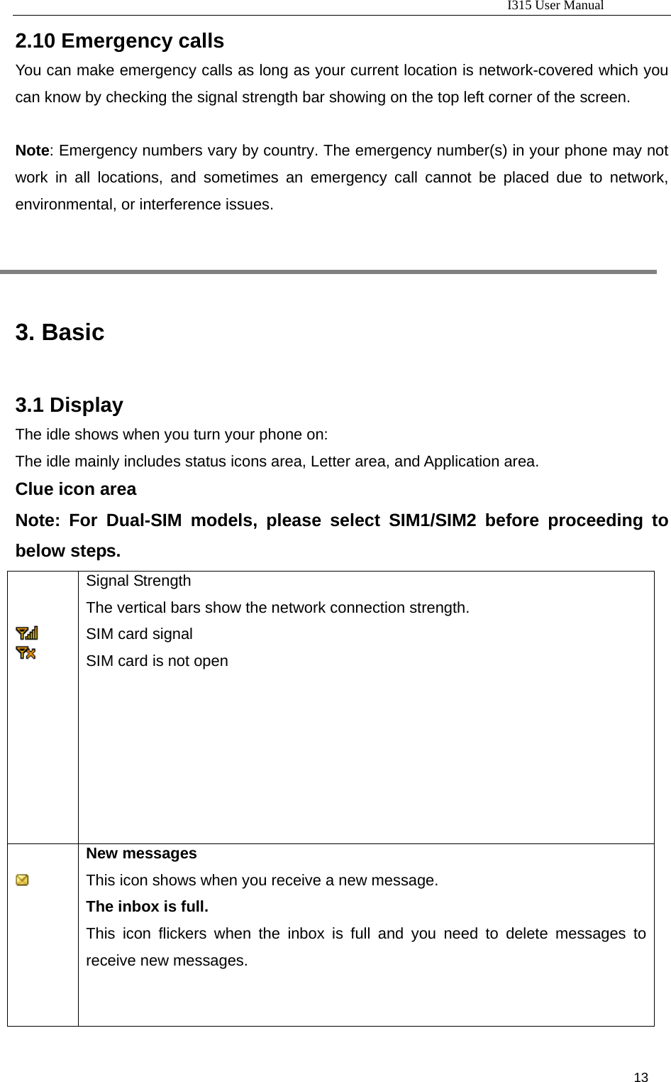                                                                           I315 User Manual                                                              13                     2.10 Emergency calls You can make emergency calls as long as your current location is network-covered which you can know by checking the signal strength bar showing on the top left corner of the screen.  Note: Emergency numbers vary by country. The emergency number(s) in your phone may not work in all locations, and sometimes an emergency call cannot be placed due to network, environmental, or interference issues.     3. Basic 3.1 Display The idle shows when you turn your phone on: The idle mainly includes status icons area, Letter area, and Application area. Clue icon area Note: For Dual-SIM models, please select SIM1/SIM2 before proceeding to below steps.            Signal Strength The vertical bars show the network connection strength. SIM card signal SIM card is not open      New messages This icon shows when you receive a new message. The inbox is full.  This icon flickers when the inbox is full and you need to delete messages to receive new messages. 