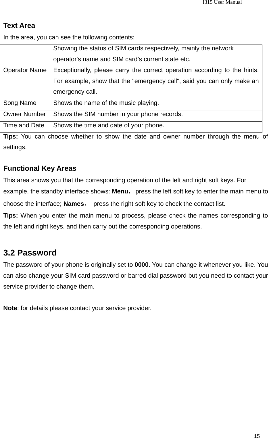                                                                           I315 User Manual                                                              15                      Text Area In the area, you can see the following contents:   Operator Name  Showing the status of SIM cards respectively, mainly the network operator&apos;s name and SIM card’s current state etc.   Exceptionally, please carry the correct operation according to the hints. For example, show that the &quot;emergency call&quot;, said you can only make an emergency call.   Song Name  Shows the name of the music playing. Owner Number  Shows the SIM number in your phone records. Time and Date  Shows the time and date of your phone. Tips:  You can choose whether to show the date and owner number through the menu of settings.  Functional Key Areas   This area shows you that the corresponding operation of the left and right soft keys. For example, the standby interface shows: Menu，  press the left soft key to enter the main menu to choose the interface; Names，  press the right soft key to check the contact list. Tips: When you enter the main menu to process, please check the names corresponding to the left and right keys, and then carry out the corresponding operations.  3.2 Password The password of your phone is originally set to 0000. You can change it whenever you like. You can also change your SIM card password or barred dial password but you need to contact your service provider to change them.  Note: for details please contact your service provider.   