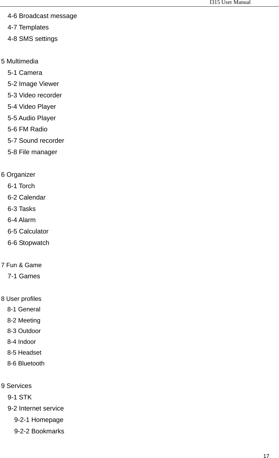                                                                           I315 User Manual                                                              17                     4-6 Broadcast message 4-7 Templates 4-8 SMS settings  5 Multimedia 5-1 Camera 5-2 Image Viewer 5-3 Video recorder 5-4 Video Player 5-5 Audio Player 5-6 FM Radio 5-7 Sound recorder 5-8 File manager  6 Organizer 6-1 Torch 6-2 Calendar 6-3 Tasks 6-4 Alarm 6-5 Calculator 6-6 Stopwatch  7 Fun &amp; Game 7-1 Games  8 User profiles 8-1 General 8-2 Meeting 8-3 Outdoor 8-4 Indoor 8-5 Headset 8-6 Bluetooth  9 Services 9-1 STK 9-2 Internet service 9-2-1 Homepage 9-2-2 Bookmarks 