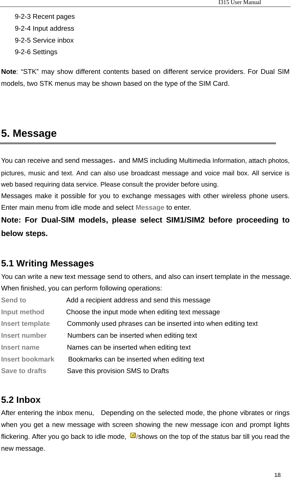                                                                           I315 User Manual                                                              18                     9-2-3 Recent pages 9-2-4 Input address 9-2-5 Service inbox 9-2-6 Settings  Note: “STK” may show different contents based on different service providers. For Dual SIM models, two STK menus may be shown based on the type of the SIM Card.    5. Message You can receive and send messages，and MMS including Multimedia Information, attach photos, pictures, music and text. And can also use broadcast message and voice mail box. All service is web based requiring data service. Please consult the provider before using. Messages make it possible for you to exchange messages with other wireless phone users. Enter main menu from idle mode and select Message to enter. Note: For Dual-SIM models, please select SIM1/SIM2 before proceeding to below steps.  5.1 Writing Messages You can write a new text message send to others, and also can insert template in the message. When finished, you can perform following operations: Send to      Add a recipient address and send this message Input method        Choose the input mode when editing text message   Insert template          Commonly used phrases can be inserted into when editing text     Insert number            Numbers can be inserted when editing text Insert name                Names can be inserted when editing text Insert bookmark        Bookmarks can be inserted when editing text Save to drafts            Save this provision SMS to Drafts  5.2 Inbox After entering the inbox menu,    Depending on the selected mode, the phone vibrates or rings when you get a new message with screen showing the new message icon and prompt lights flickering. After you go back to idle mode,  /shows on the top of the status bar till you read the new message. 