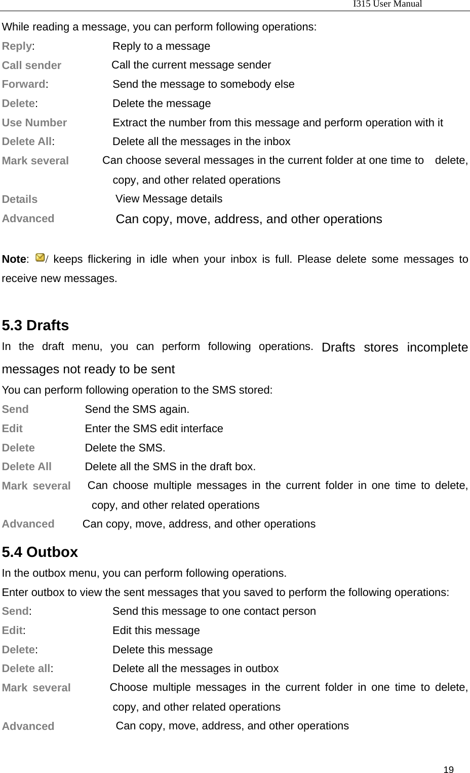                                                                           I315 User Manual                                                              19                     While reading a message, you can perform following operations: Reply:             Reply to a message Call sender          Call the current message sender Forward:           Send the message to somebody else Delete:            Delete the message Use Number       Extract the number from this message and perform operation with it Delete All:                  Delete all the messages in the inbox Mark several      Can choose several messages in the current folder at one time to    delete, copy, and other related operations Details              View Message details Advanced           Can copy, move, address, and other operations  Note:  / keeps flickering in idle when your inbox is full. Please delete some messages to receive new messages.  5.3 Drafts In the draft menu, you can perform following operations. Drafts stores incomplete messages not ready to be sent   You can perform following operation to the SMS stored: Send          Send the SMS again. Edit          Enter the SMS edit interface Delete       Delete the SMS. Delete All        Delete all the SMS in the draft box. Mark several   Can choose multiple messages in the current folder in one time to delete, copy, and other related operations Advanced     Can copy, move, address, and other operations 5.4 Outbox In the outbox menu, you can perform following operations. Enter outbox to view the sent messages that you saved to perform the following operations: Send:                    Send this message to one contact person Edit:             Edit this message Delete:           Delete this message Delete all:              Delete all the messages in outbox Mark several       Choose multiple messages in the current folder in one time to delete, copy, and other related operations Advanced           Can copy, move, address, and other operations 