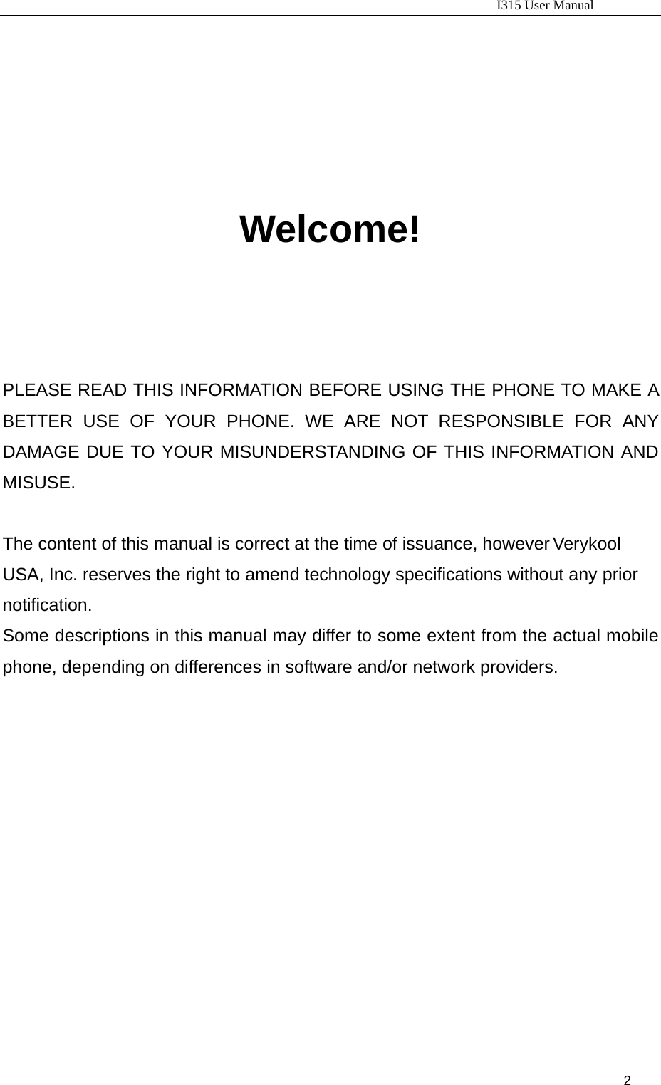                                                                           I315 User Manual                                                              2                          Welcome!     PLEASE READ THIS INFORMATION BEFORE USING THE PHONE TO MAKE A BETTER USE OF YOUR PHONE. WE ARE NOT RESPONSIBLE FOR ANY DAMAGE DUE TO YOUR MISUNDERSTANDING OF THIS INFORMATION AND MISUSE.  The content of this manual is correct at the time of issuance, however Verykool USA, Inc. reserves the right to amend technology specifications without any prior notification. Some descriptions in this manual may differ to some extent from the actual mobile phone, depending on differences in software and/or network providers.                    