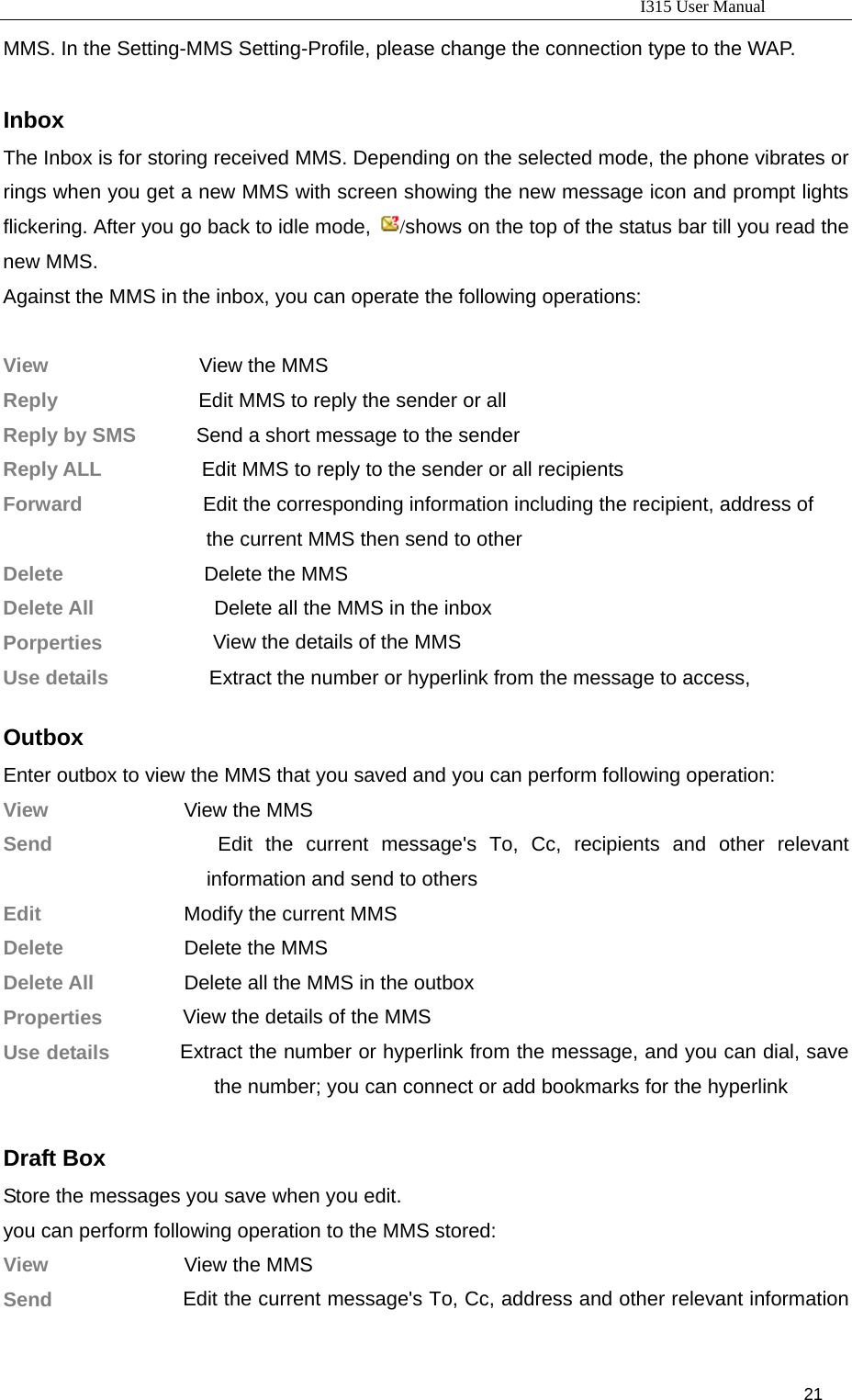                                                                           I315 User Manual                                                              21                     MMS. In the Setting-MMS Setting-Profile, please change the connection type to the WAP.  Inbox The Inbox is for storing received MMS. Depending on the selected mode, the phone vibrates or rings when you get a new MMS with screen showing the new message icon and prompt lights flickering. After you go back to idle mode,  /shows on the top of the status bar till you read the new MMS. Against the MMS in the inbox, you can operate the following operations:  View               View the MMS Reply              Edit MMS to reply the sender or all Reply by SMS            Send a short message to the sender Reply ALL                    Edit MMS to reply to the sender or all recipients Forward                        Edit the corresponding information including the recipient, address of the current MMS then send to other Delete            Delete the MMS Delete All                     Delete all the MMS in the inbox Porperties           View the details of the MMS Use details          Extract the number or hyperlink from the message to access,    Outbox Enter outbox to view the MMS that you saved and you can perform following operation: View          View the MMS Send              Edit the current message&apos;s To, Cc, recipients and other relevant information and send to others Edit               Modify the current MMS Delete          Delete the MMS Delete All              Delete all the MMS in the outbox Properties        View the details of the MMS Use details       Extract the number or hyperlink from the message, and you can dial, save the number; you can connect or add bookmarks for the hyperlink  Draft Box Store the messages you save when you edit. you can perform following operation to the MMS stored: View          View the MMS Send              Edit the current message&apos;s To, Cc, address and other relevant information 