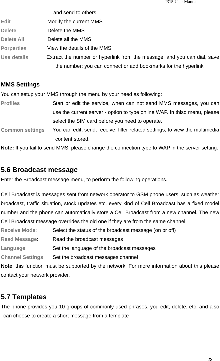                                                                           I315 User Manual                                                              22                     and send to others Edit               Modify the current MMS Delete          Delete the MMS Delete All        Delete all the MMS  Porperties        View the details of the MMS Use details       Extract the number or hyperlink from the message, and you can dial, save the number; you can connect or add bookmarks for the hyperlink    MMS Settings  You can setup your MMS through the menu by your need as following: Profiles  Start or edit the service, when can not send MMS messages, you can use the current server - option to type online WAP. In thisd menu, please select the SIM card before you need to operate. Common settings   You can edit, send, receive, filter-related settings; to view the multimedia content stored. Note: If you fail to send MMS, please change the connection type to WAP in the server setting.  5.6 Broadcast message Enter the Broadcast message menu, to perform the following operations.  Cell Broadcast is messages sent from network operator to GSM phone users, such as weather broadcast, traffic situation, stock updates etc. every kind of Cell Broadcast has a fixed model number and the phone can automatically store a Cell Broadcast from a new channel. The new Cell Broadcast message overrides the old one if they are from the same channel.   Receive Mode:      Select the status of the broadcast message (on or off) Read Message:        Read the broadcast messages Language:                  Set the language of the broadcast messages Channel Settings:       Set the broadcast messages channel Note: this function must be supported by the network. For more information about this please contact your network provider.  5.7 Templates The phone provides you 10 groups of commonly used phrases, you edit, delete, etc, and also can choose to create a short message from a template  