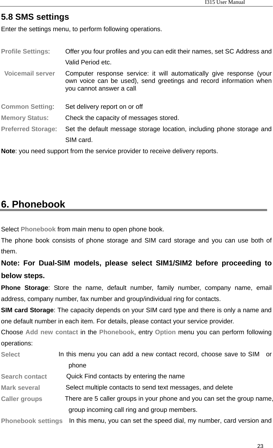                                                                           I315 User Manual                                                              23                     5.8 SMS settings Enter the settings menu, to perform following operations.  Profile Settings:         Offer you four profiles and you can edit their names, set SC Address and Valid Period etc. Voicemail server      Computer response service: it will automatically give response (your own voice can be used), send greetings and record information when you cannot answer a call.  Common Setting:       Set delivery report on or off Memory Status:          Check the capacity of messages stored. Preferred Storage:   Set the default message storage location, including phone storage and SIM card. Note: you need support from the service provider to receive delivery reports.    6. Phonebook Select Phonebook from main menu to open phone book. The phone book consists of phone storage and SIM card storage and you can use both of them. Note: For Dual-SIM models, please select SIM1/SIM2 before proceeding to below steps. Phone Storage: Store the name, default number, family number, company name, email address, company number, fax number and group/individual ring for contacts. SIM card Storage: The capacity depends on your SIM card type and there is only a name and one default number in each item. For details, please contact your service provider. Choose Add new contact in the Phonebook, entry Option menu you can perform following operations:  Select            In this menu you can add a new contact record, choose save to SIM  or phone Search contact      Quick Find contacts by entering the name Mark several        Select multiple contacts to send text messages, and delete Caller groups              There are 5 caller groups in your phone and you can set the group name, group incoming call ring and group members. Phonebook settings    In this menu, you can set the speed dial, my number, card version and 