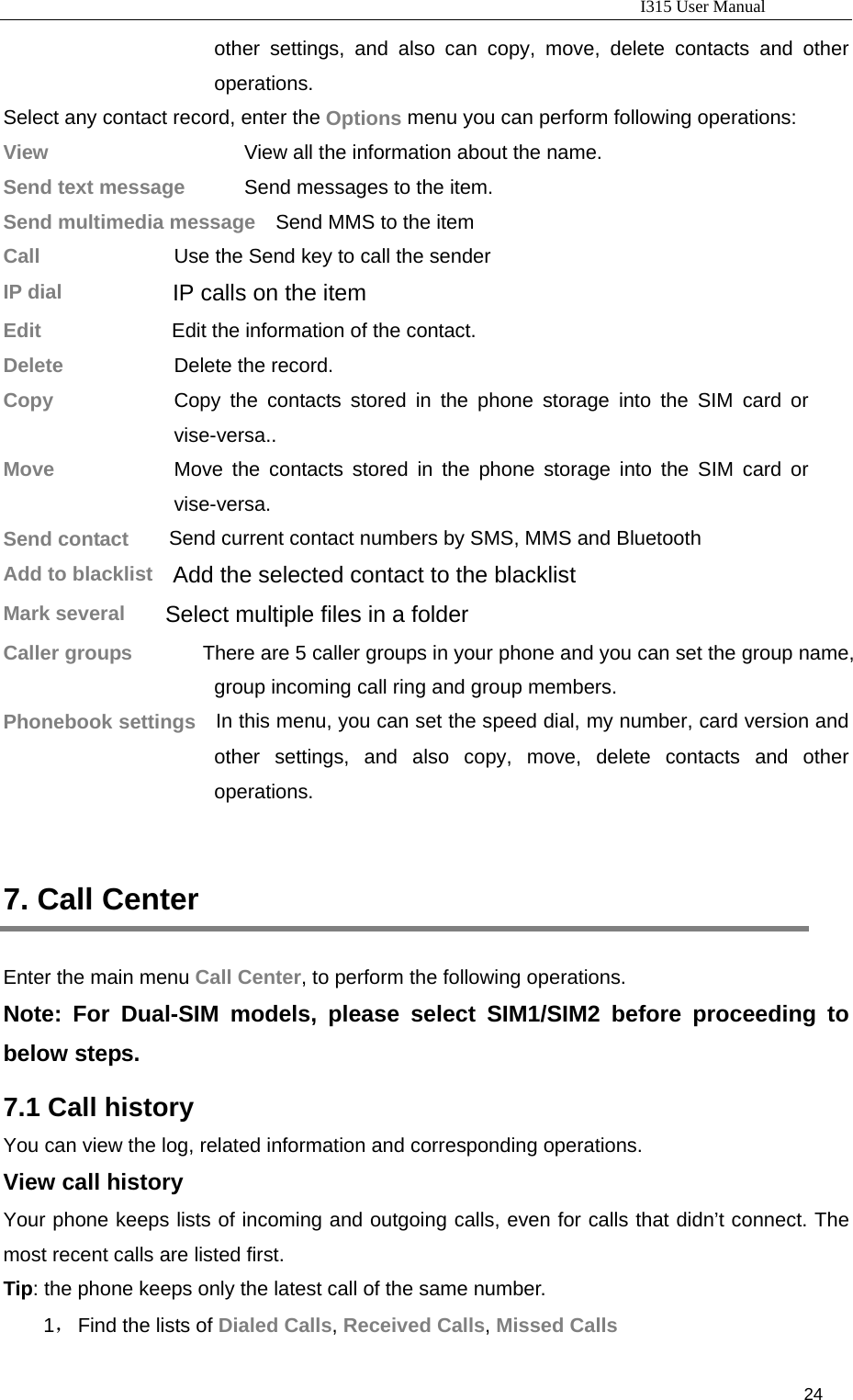                                                                           I315 User Manual                                                              24                     other settings, and also can copy, move, delete contacts and other operations. Select any contact record, enter the Options menu you can perform following operations: View                  View all the information about the name. Send text message    Send messages to the item. Send multimedia message    Send MMS to the item Call                Use the Send key to call the sender IP dial           IP calls on the item Edit             Edit the information of the contact. Delete           Delete the record. Copy            Copy the contacts stored in the phone storage into the SIM card or vise-versa.. Move            Move the contacts stored in the phone storage into the SIM card or vise-versa. Send contact    Send current contact numbers by SMS, MMS and Bluetooth Add to blacklist  Add the selected contact to the blacklist Mark several    Select multiple files in a folder   Caller groups              There are 5 caller groups in your phone and you can set the group name, group incoming call ring and group members. Phonebook settings    In this menu, you can set the speed dial, my number, card version and other settings, and also copy, move, delete contacts and other operations.  7. Call Center Enter the main menu Call Center, to perform the following operations. Note: For Dual-SIM models, please select SIM1/SIM2 before proceeding to below steps. 7.1 Call history You can view the log, related information and corresponding operations. View call history Your phone keeps lists of incoming and outgoing calls, even for calls that didn’t connect. The most recent calls are listed first.   Tip: the phone keeps only the latest call of the same number. 1， Find the lists of Dialed Calls, Received Calls, Missed Calls 